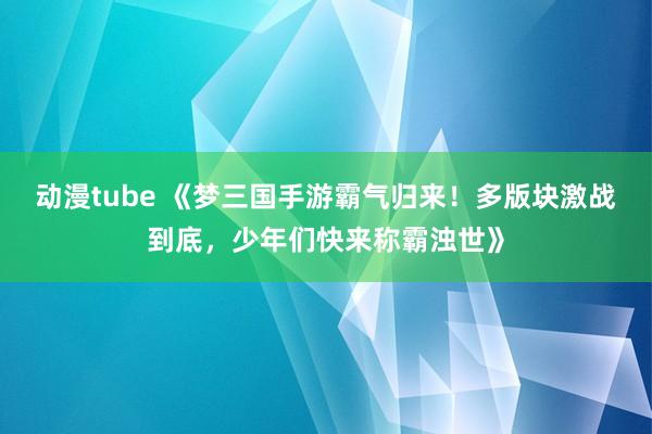 动漫tube 《梦三国手游霸气归来！多版块激战到底，少年们快来称霸浊世》