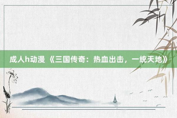 成人h动漫 《三国传奇：热血出击，一统天地》