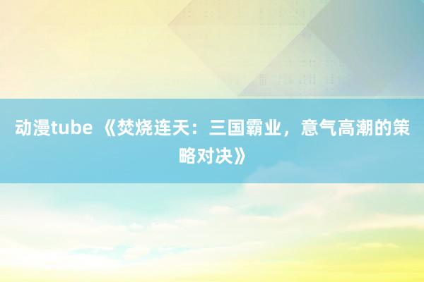 动漫tube 《焚烧连天：三国霸业，意气高潮的策略对决》