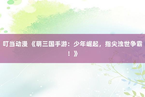 叮当动漫 《萌三国手游：少年崛起，指尖浊世争霸！》