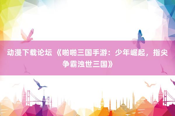 动漫下载论坛 《啪啪三国手游：少年崛起，指尖争霸浊世三国》
