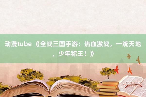 动漫tube 《全战三国手游：热血激战，一统天地，少年称王！》