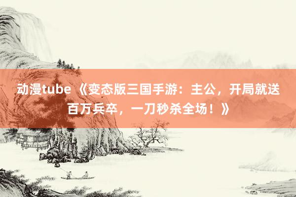 动漫tube 《变态版三国手游：主公，开局就送百万兵卒，一刀秒杀全场！》