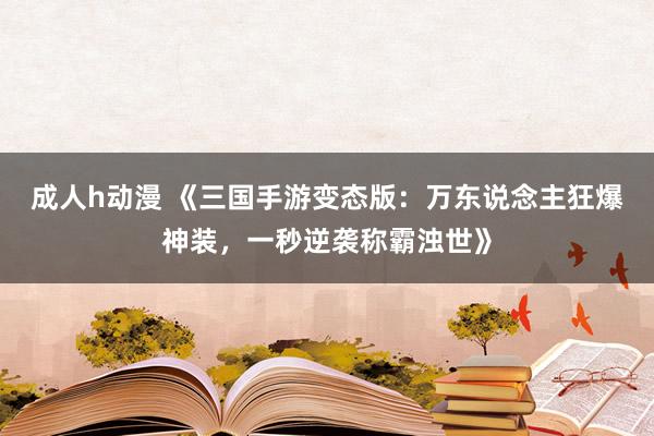 成人h动漫 《三国手游变态版：万东说念主狂爆神装，一秒逆袭称霸浊世》