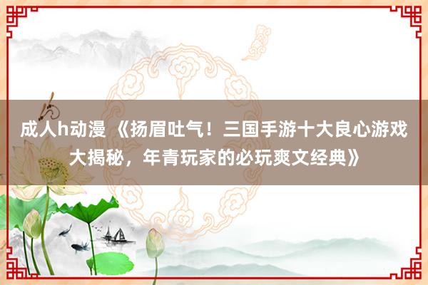 成人h动漫 《扬眉吐气！三国手游十大良心游戏大揭秘，年青玩家的必玩爽文经典》