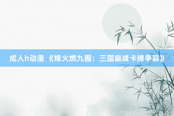 成人h动漫 《烽火燃九囿：三国巅峰卡牌争霸》