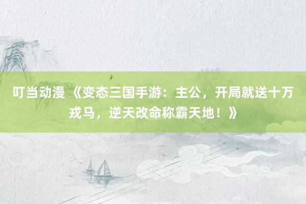 叮当动漫 《变态三国手游：主公，开局就送十万戎马，逆天改命称霸天地！》