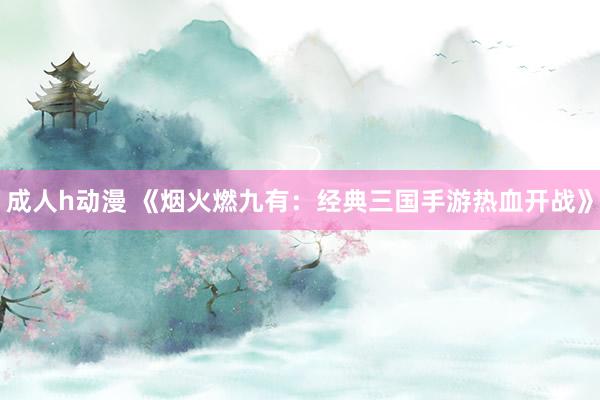 成人h动漫 《烟火燃九有：经典三国手游热血开战》