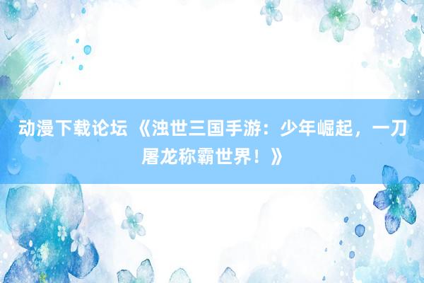动漫下载论坛 《浊世三国手游：少年崛起，一刀屠龙称霸世界！》