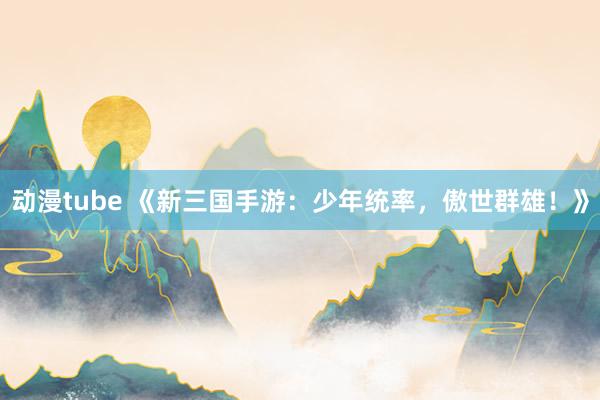 动漫tube 《新三国手游：少年统率，傲世群雄！》