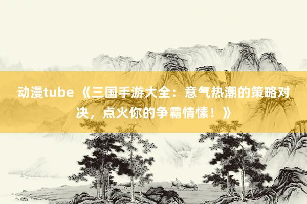 动漫tube 《三国手游大全：意气热潮的策略对决，点火你的争霸情愫！》