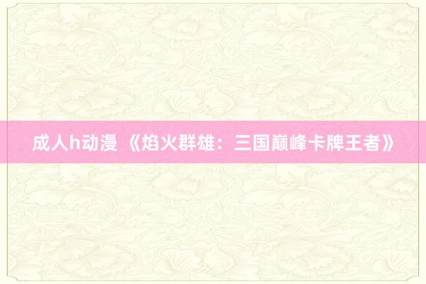 成人h动漫 《焰火群雄：三国巅峰卡牌王者》