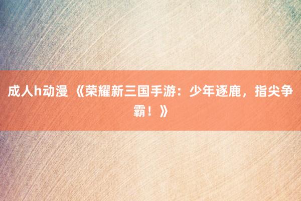 成人h动漫 《荣耀新三国手游：少年逐鹿，指尖争霸！》