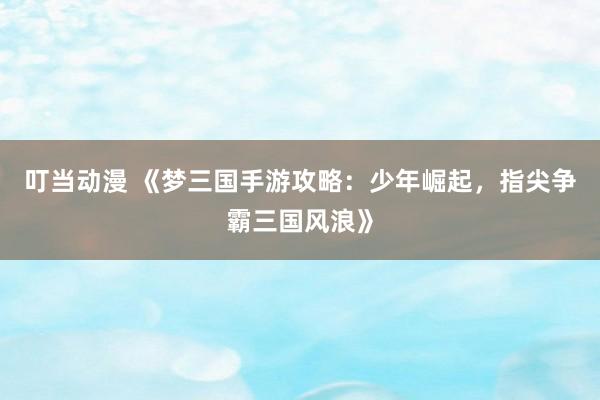 叮当动漫 《梦三国手游攻略：少年崛起，指尖争霸三国风浪》