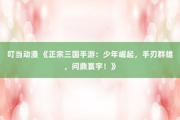 叮当动漫 《正宗三国手游：少年崛起，手刃群雄，问鼎寰宇！》