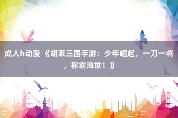 成人h动漫 《胡莱三国手游：少年崛起，一刀一将，称霸浊世！》