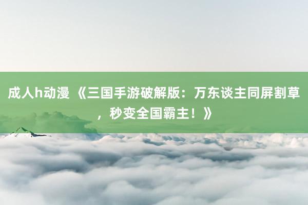 成人h动漫 《三国手游破解版：万东谈主同屏割草，秒变全国霸主！》