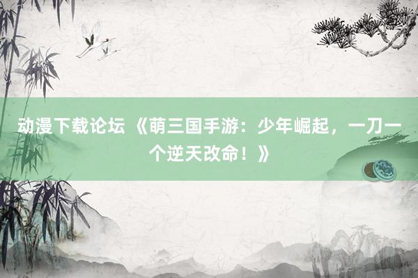 动漫下载论坛 《萌三国手游：少年崛起，一刀一个逆天改命！》