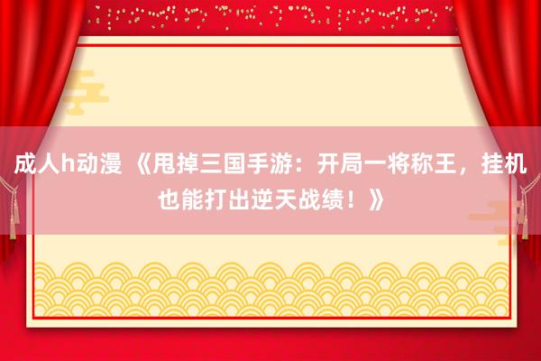 成人h动漫 《甩掉三国手游：开局一将称王，挂机也能打出逆天战绩！》