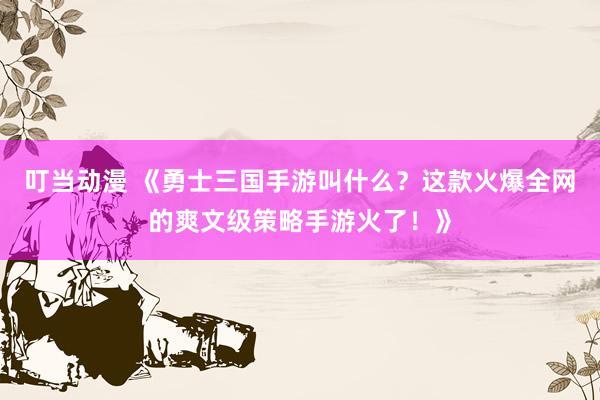 叮当动漫 《勇士三国手游叫什么？这款火爆全网的爽文级策略手游火了！》