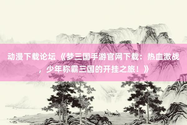 动漫下载论坛 《梦三国手游官网下载：热血激战，少年称霸三国的开挂之旅！》