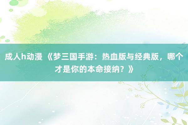 成人h动漫 《梦三国手游：热血版与经典版，哪个才是你的本命接纳？》