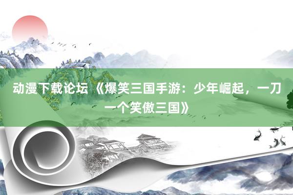 动漫下载论坛 《爆笑三国手游：少年崛起，一刀一个笑傲三国》