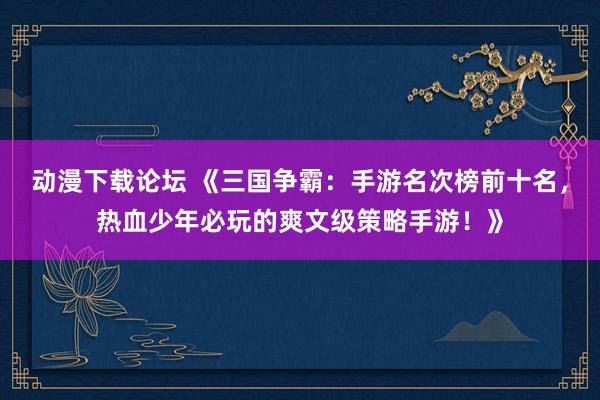 动漫下载论坛 《三国争霸：手游名次榜前十名，热血少年必玩的爽文级策略手游！》