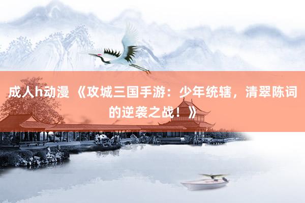 成人h动漫 《攻城三国手游：少年统辖，清翠陈词的逆袭之战！》