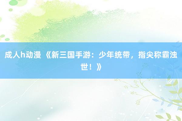 成人h动漫 《新三国手游：少年统带，指尖称霸浊世！》