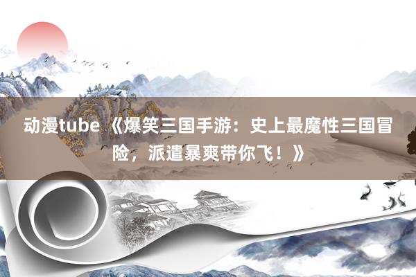 动漫tube 《爆笑三国手游：史上最魔性三国冒险，派遣暴爽带你飞！》