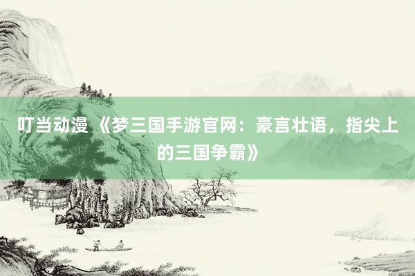 叮当动漫 《梦三国手游官网：豪言壮语，指尖上的三国争霸》