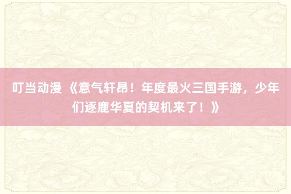 叮当动漫 《意气轩昂！年度最火三国手游，少年们逐鹿华夏的契机来了！》