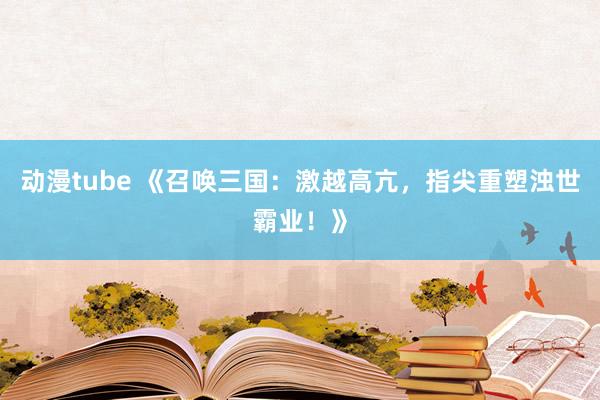 动漫tube 《召唤三国：激越高亢，指尖重塑浊世霸业！》