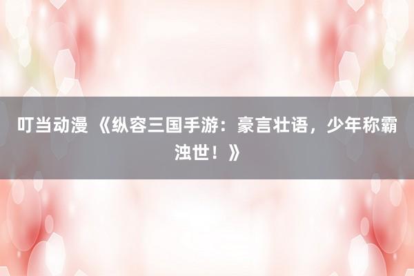 叮当动漫 《纵容三国手游：豪言壮语，少年称霸浊世！》