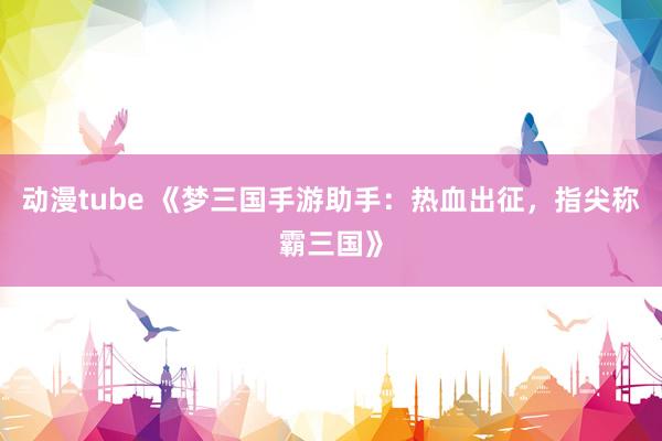 动漫tube 《梦三国手游助手：热血出征，指尖称霸三国》