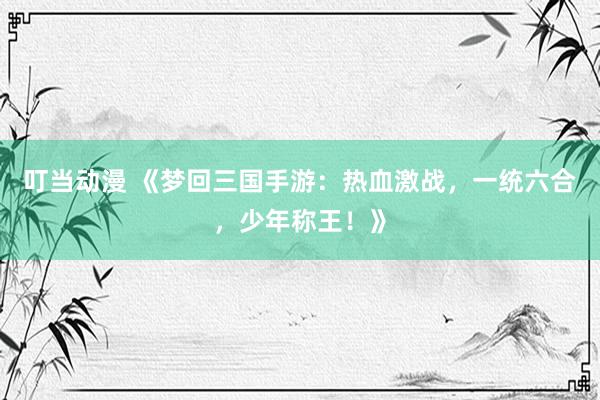 叮当动漫 《梦回三国手游：热血激战，一统六合，少年称王！》