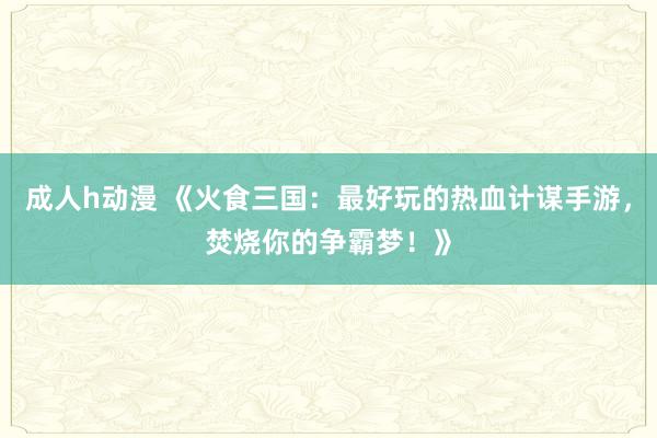 成人h动漫 《火食三国：最好玩的热血计谋手游，焚烧你的争霸梦！》