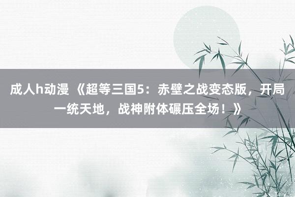 成人h动漫 《超等三国5：赤壁之战变态版，开局一统天地，战神附体碾压全场！》