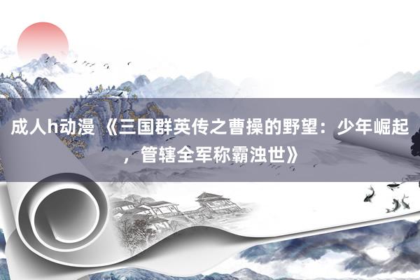 成人h动漫 《三国群英传之曹操的野望：少年崛起，管辖全军称霸浊世》