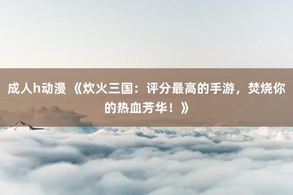 成人h动漫 《炊火三国：评分最高的手游，焚烧你的热血芳华！》