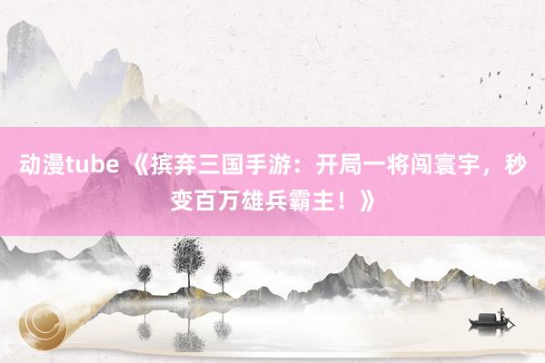 动漫tube 《摈弃三国手游：开局一将闯寰宇，秒变百万雄兵霸主！》