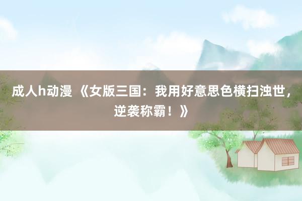 成人h动漫 《女版三国：我用好意思色横扫浊世，逆袭称霸！》