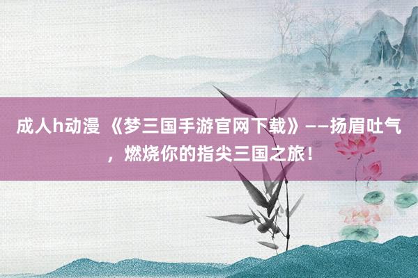 成人h动漫 《梦三国手游官网下载》——扬眉吐气，燃烧你的指尖三国之旅！