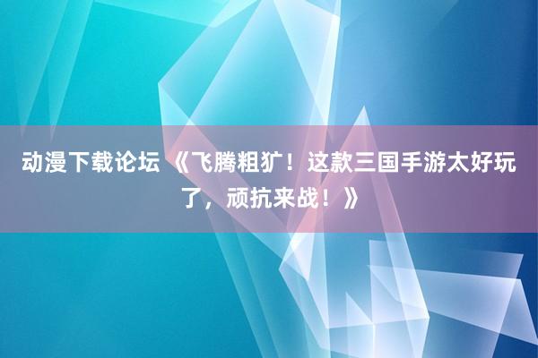 动漫下载论坛 《飞腾粗犷！这款三国手游太好玩了，顽抗来战！》