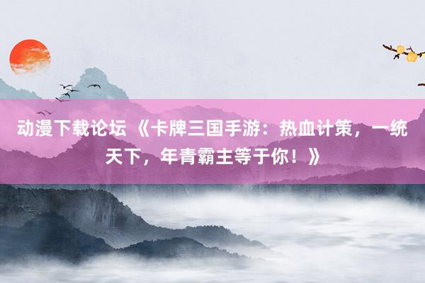 动漫下载论坛 《卡牌三国手游：热血计策，一统天下，年青霸主等于你！》