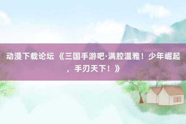 动漫下载论坛 《三国手游吧·满腔温雅！少年崛起，手刃天下！》
