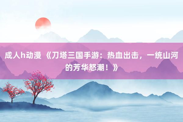 成人h动漫 《刀塔三国手游：热血出击，一统山河的芳华怒潮！》