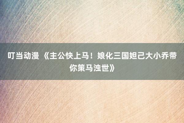 叮当动漫 《主公快上马！娘化三国妲己大小乔带你策马浊世》