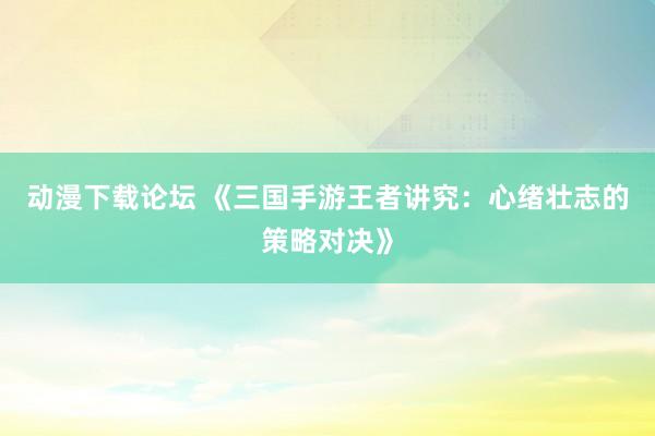动漫下载论坛 《三国手游王者讲究：心绪壮志的策略对决》